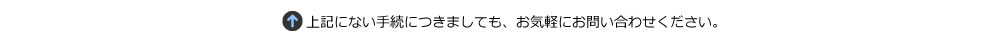 上記にない手続きにつきましても、お気軽にお問い合わせ下さい。