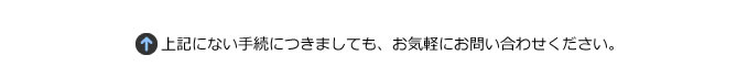 上記にない手続きにつきましても、お気軽にお問い合わせ下さい。